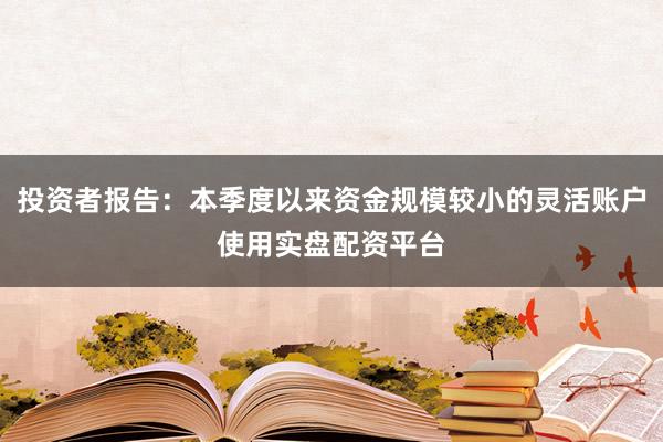 投资者报告：本季度以来资金规模较小的灵活账户使用实盘配资平台
