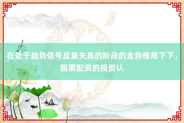 在处于趋势信号反复失真的阶段的走势格局下下，股票配资的投资认