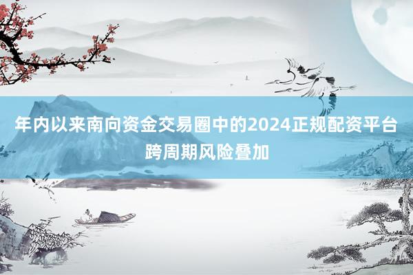 年内以来南向资金交易圈中的2024正规配资平台跨周期风险叠加