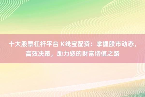 十大股票杠杆平台 K线宝配资：掌握股市动态，高效决策，助力您的财富增值之路