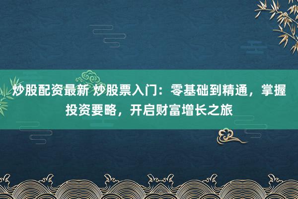 炒股配资最新 炒股票入门：零基础到精通，掌握投资要略，开启财富增长之旅