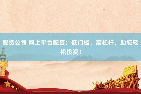 配资公司 网上平台配资：低门槛、高杠杆，助您轻松投资！