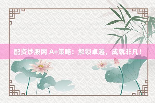 配资炒股网 A+策略：解锁卓越，成就非凡！