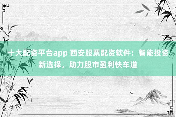 十大配资平台app 西安股票配资软件：智能投资新选择，助力股市盈利快车道