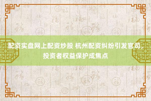 配资实盘网上配资炒股 杭州配资纠纷引发官司，投资者权益保护成焦点
