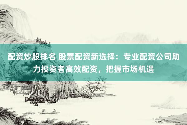 配资炒股排名 股票配资新选择：专业配资公司助力投资者高效配资，把握市场机遇
