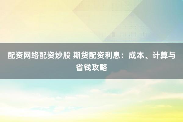 配资网络配资炒股 期货配资利息：成本、计算与省钱攻略