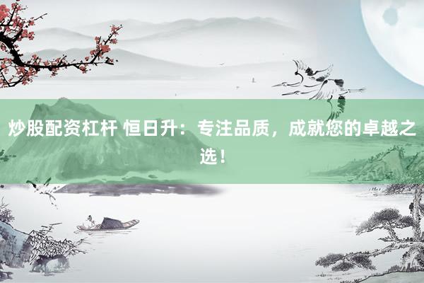 炒股配资杠杆 恒日升：专注品质，成就您的卓越之选！