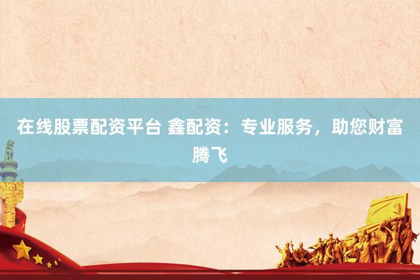 在线股票配资平台 鑫配资：专业服务，助您财富腾飞