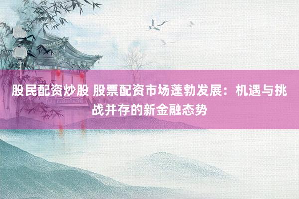 股民配资炒股 股票配资市场蓬勃发展：机遇与挑战并存的新金融态势