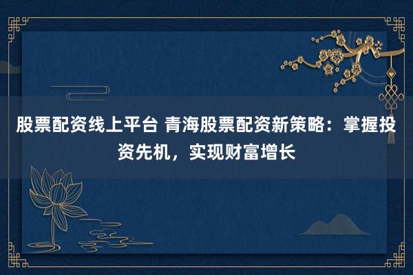 股票配资线上平台 青海股票配资新策略：掌握投资先机，实现财富增长