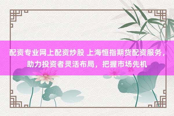 配资专业网上配资炒股 上海恒指期货配资服务，助力投资者灵活布局，把握市场先机