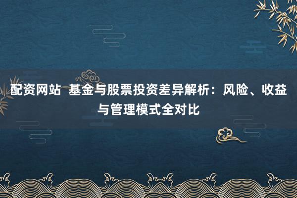 配资网站  基金与股票投资差异解析：风险、收益与管理模式全对比