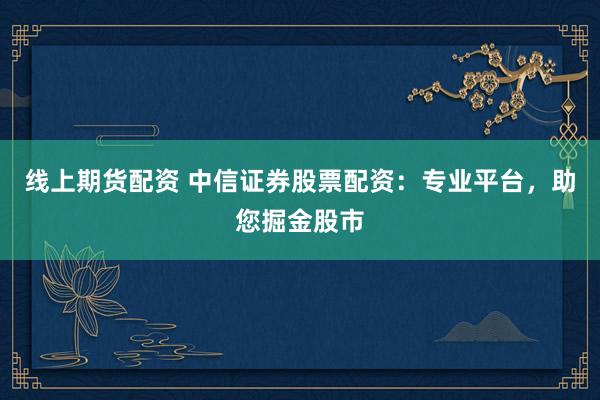 线上期货配资 中信证券股票配资：专业平台，助您掘金股市