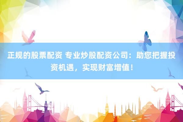 正规的股票配资 专业炒股配资公司：助您把握投资机遇，实现财富增值！