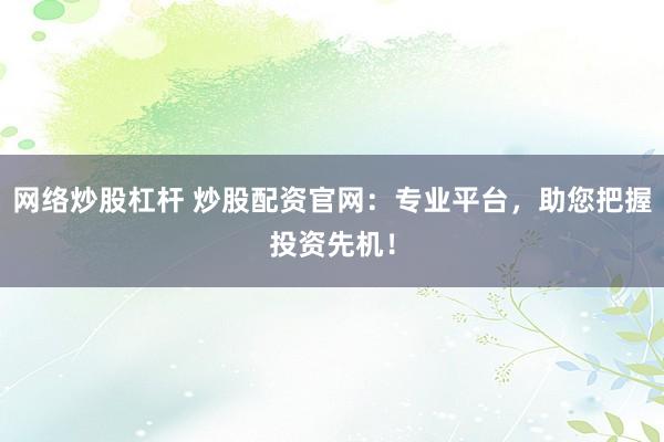 网络炒股杠杆 炒股配资官网：专业平台，助您把握投资先机！