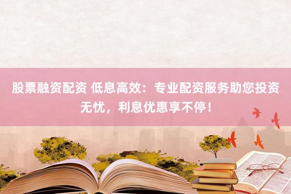 股票融资配资 低息高效：专业配资服务助您投资无忧，利息优惠享不停！
