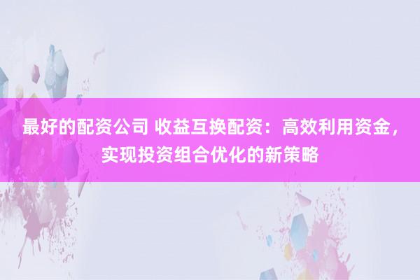 最好的配资公司 收益互换配资：高效利用资金，实现投资组合优化的新策略