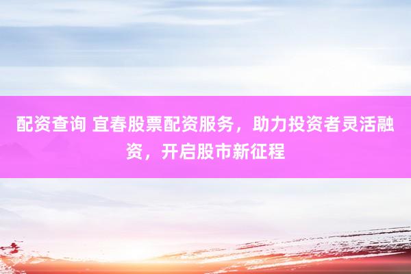 配资查询 宜春股票配资服务，助力投资者灵活融资，开启股市新征程