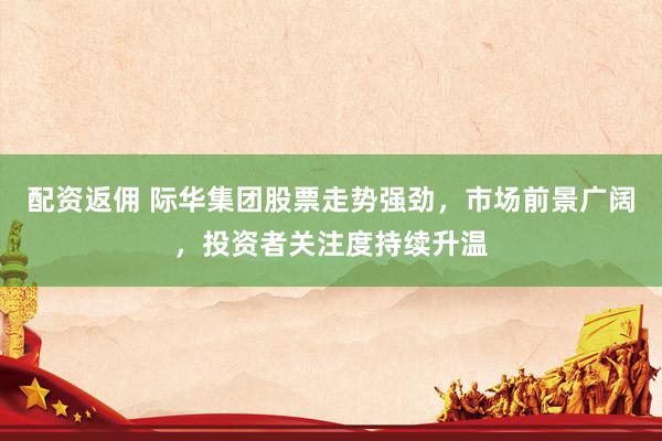 配资返佣 际华集团股票走势强劲，市场前景广阔，投资者关注度持续升温
