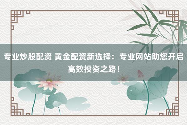 专业炒股配资 黄金配资新选择：专业网站助您开启高效投资之路！