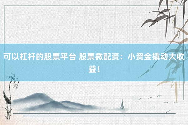 可以杠杆的股票平台 股票微配资：小资金撬动大收益！