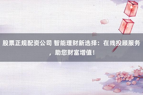 股票正规配资公司 智能理财新选择：在线投顾服务，助您财富增值！