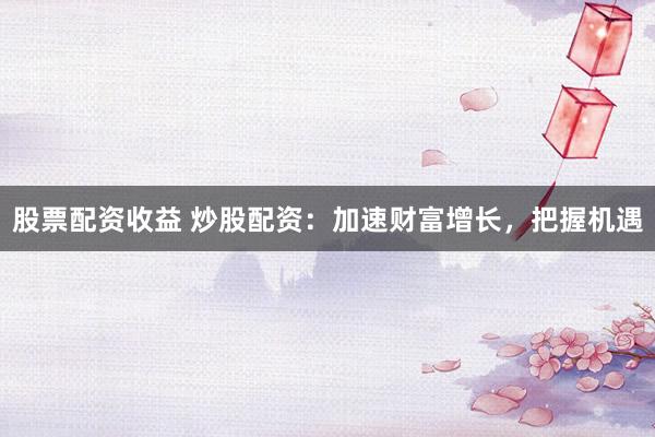 股票配资收益 炒股配资：加速财富增长，把握机遇