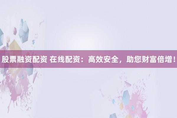 股票融资配资 在线配资：高效安全，助您财富倍增！