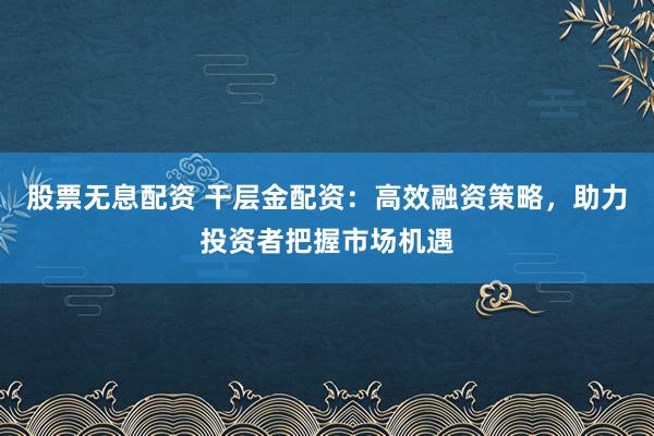 股票无息配资 干层金配资：高效融资策略，助力投资者把握市场机遇