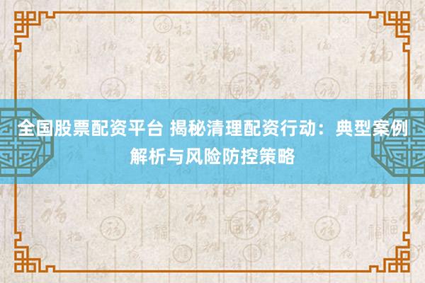 全国股票配资平台 揭秘清理配资行动：典型案例解析与风险防控策略