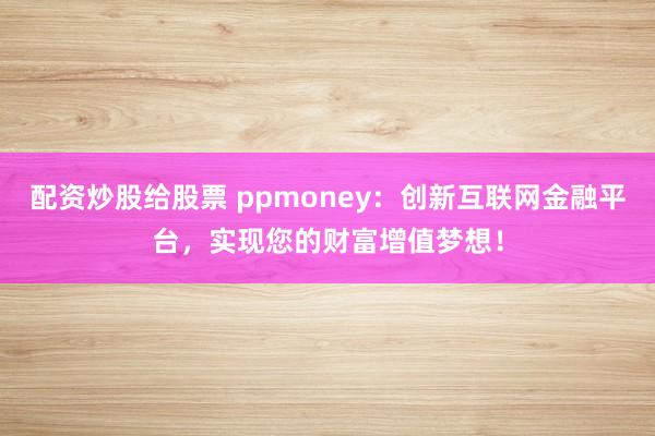配资炒股给股票 ppmoney：创新互联网金融平台，实现您的财富增值梦想！