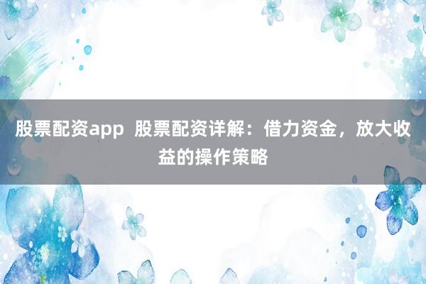 股票配资app  股票配资详解：借力资金，放大收益的操作策略
