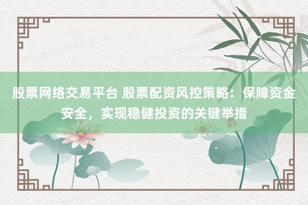 股票网络交易平台 股票配资风控策略：保障资金安全，实现稳健投资的关键举措
