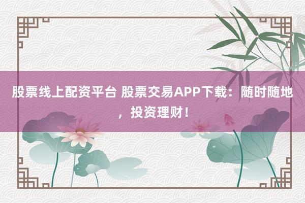 股票线上配资平台 股票交易APP下载：随时随地，投资理财！