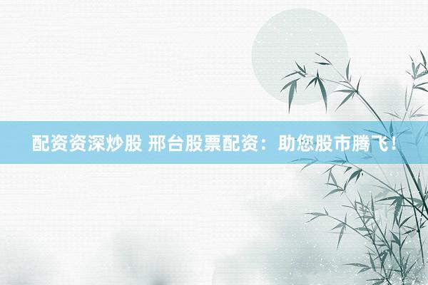 配资资深炒股 邢台股票配资：助您股市腾飞！