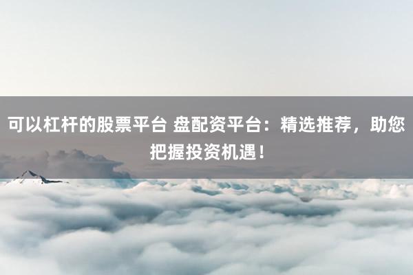 可以杠杆的股票平台 盘配资平台：精选推荐，助您把握投资机遇！