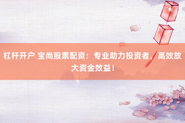 杠杆开户 宝尚股票配资：专业助力投资者，高效放大资金效益！