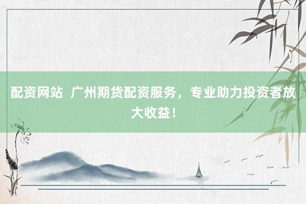 配资网站  广州期货配资服务，专业助力投资者放大收益！