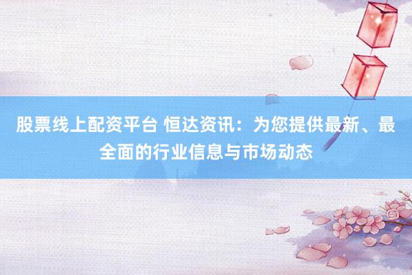 股票线上配资平台 恒达资讯：为您提供最新、最全面的行业信息与市场动态