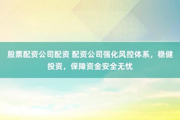 股票配资公司配资 配资公司强化风控体系，稳健投资，保障资金安全无忧