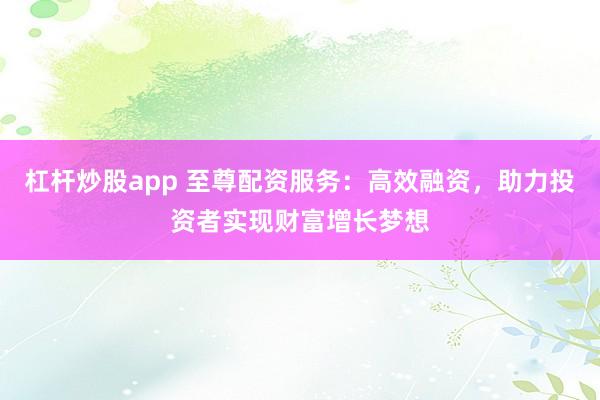 杠杆炒股app 至尊配资服务：高效融资，助力投资者实现财富增长梦想