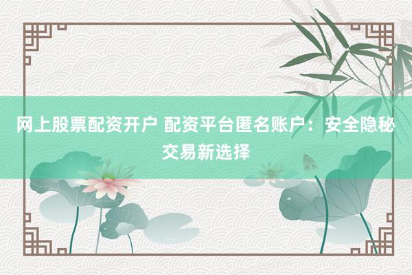 网上股票配资开户 配资平台匿名账户：安全隐秘交易新选择
