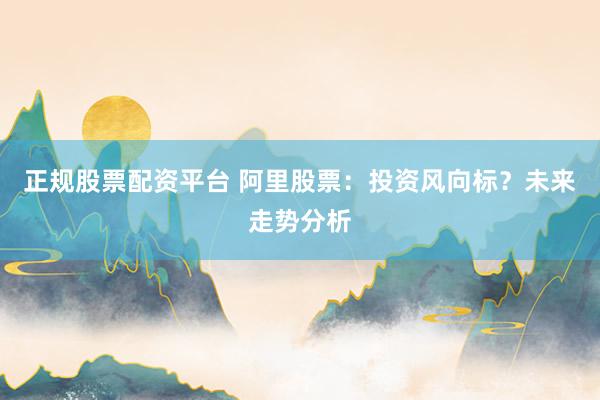 正规股票配资平台 阿里股票：投资风向标？未来走势分析