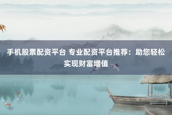 手机股票配资平台 专业配资平台推荐：助您轻松实现财富增值