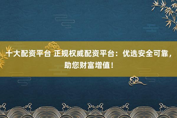 十大配资平台 正规权威配资平台：优选安全可靠，助您财富增值！
