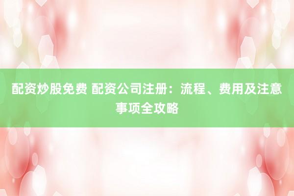 配资炒股免费 配资公司注册：流程、费用及注意事项全攻略
